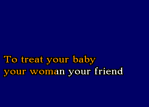 To treat your baby
your woman your friend