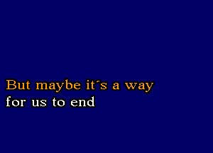 But maybe its a way
for us to end