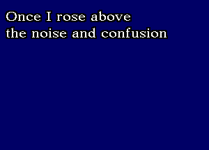 Once I rose above
the noise and confusion