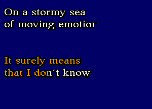 On a stormy sea
of moving emotiOI

It surely means
that I don't know