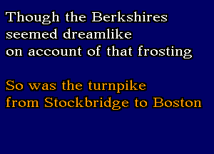 Though the Berkshires
seemed dreamlike

on account of that frosting

So was the turnpike
from Stockbridge to Boston