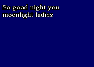 So good night you
moonlight ladies