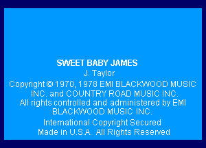 SWEET BABYJAMES
J.Tayl0r
Copyright.19?0,19?8 EMI BLACKWOOD MUSIC
INC. and COUNTRY ROAD MUSIC INC.

All rights controlled and administered by EMI
BLACKWOOD MUSIC INC.
International Copyright Secured
Made in USA. All Rights Reserved