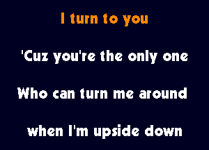 I turn to you
'Cuz you're the only one

Who can turn me around

when I'm upside down