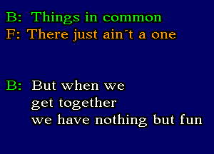 B2 Things in common
F2 There just ain't a one

B2 But when we
get together
we have nothing but fun