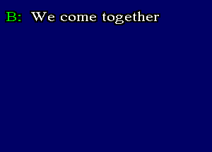 B2 We come together