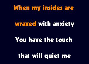 When my insides are
maxed with anxiety

You have the touch

that will quiet me