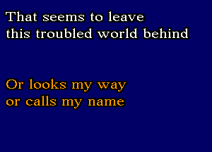 That seems to leave
this troubled world behind

Or looks my way
or calls my name