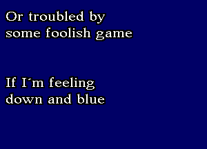 0r troubled by
some foolish game

If I'm feeling
down and blue