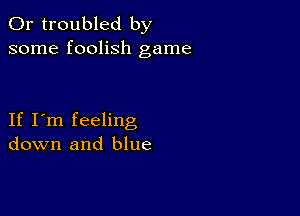 0r troubled by
some foolish game

If I'm feeling
down and blue