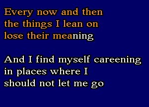 Every now and then
the things I lean on
lose their meaning

And I find myself careening
in places where I
should not let me go