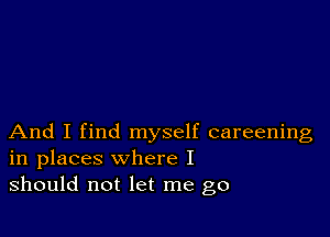 And I find myself careening
in places where I
should not let me go