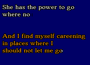 She has the power to go
Where no

And I find myself careening
in places where I
should not let me go