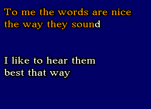 To me the words are nice
the way they sound

I like to hear them
best that way