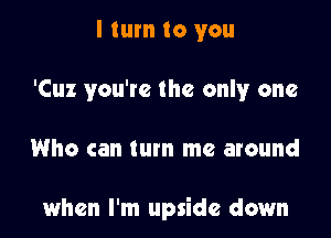 I turn to you
'Cuz you're the only one

Who can turn me around

when I'm upside down