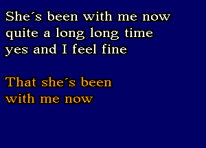 She's been with me now
quite a long long time
yes and I feel fine

That she's been
With me now