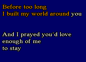 Before too long
I built my world around you

And I prayed you'd love
enough of me
to stay