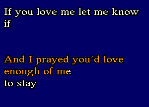 If you love me let me know
if

And I prayed you'd love
enough of me
to stay