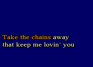 Take the chains away
that keep me lovin' you