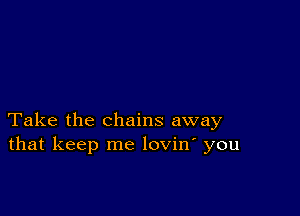 Take the chains away
that keep me lovin' you