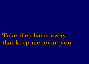 Take the chains away
that keep me lovin' you