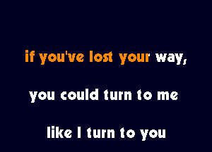 if you've lost your way,

you could tum to me

like I tum to you