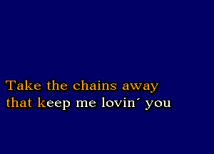 Take the chains away
that keep me lovin' you