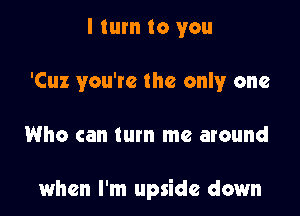 I turn to you
'Cuz you're the only one

Who can turn me around

when I'm upside down