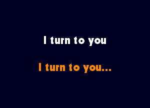 I turn to you

I tum to you...