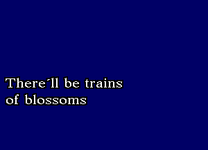 There'll be trains
of blossoms