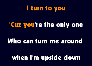 I turn to you
'Cuz you're the only one

Who can turn me around

when I'm upside down