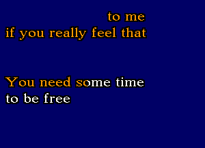 to me
if you really feel that

You need some time
to be free