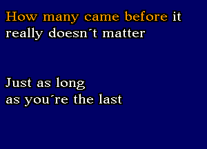 How many came before it
really doesn't matter

Just as long
as you're the last