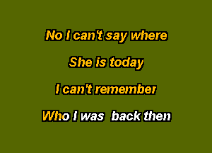 No I can't say where

She is today
I can't remember

Who I was back then