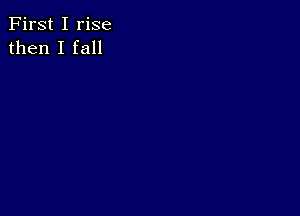 First I rise
then I fall