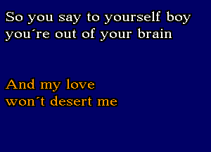 So you say to yourself boy
you're out of your brain

And my love
won't desert me