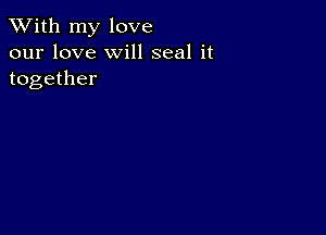 XVith my love
our love will seal it
together