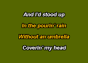 And I'd stood up

In the poun'n' rain
Without an umbrella

Coven'n ' my head