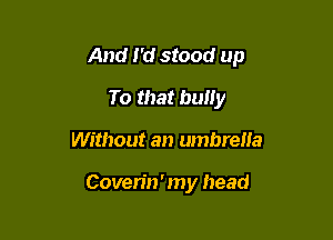And I'd stood up

To that buliy
Without an umbrella

Coven'n ' my head