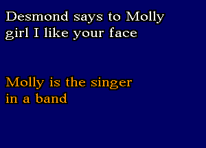 Desmond says to Molly
girl I like your face

Molly is the singer
in a band