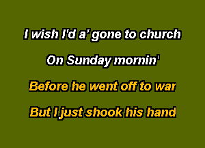 I Ms!) I'd a' gone to church

On Sunday momin'
Before he went off to war

But Ijust shook his hand