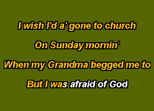 I wish I'd a' gone to church
On Sunday momin'
When my Grandma begged me to

But I was afraid of God