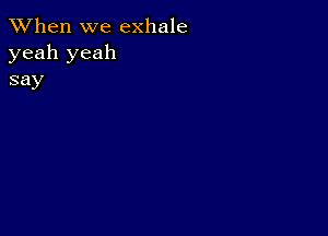 When we exhale
yeah yeah
say