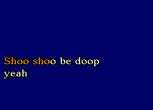 Shoo Shoo be doop
yeah