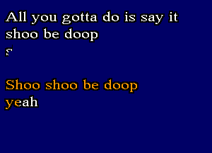 All you gotta do is say it
31100 be doop

1'
s

Shoo Shoo be doop
yeah