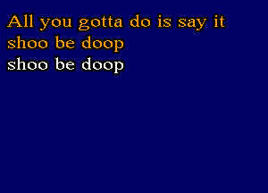 All you gotta do is say it
31100 be doop
Shoo be doop