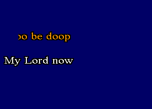 )0 be doop

My Lord now