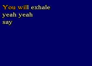 You will exhale
yeah yeah
say