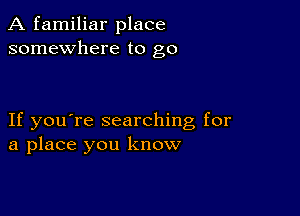 A familiar place
somewhere to go

If you're searching for
a place you know