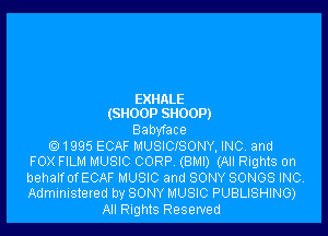 EXIMLE
(SNOOP SHOOP)

Babyface

Q 1995 ECAF MUSICISONY, INC and
FOX FILM MUSIC CORP (BMI) (All Rights on

behalfofECAF MUSIC and SONY SONGS INC.
Administered by SONY MUSIC PUBLISHING)

All Rights Reserved